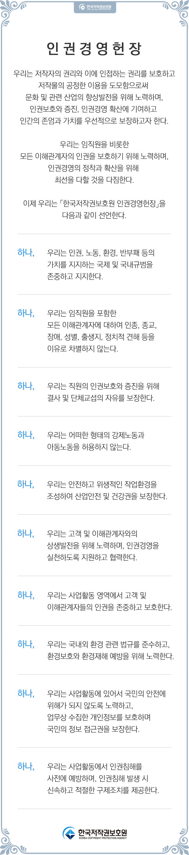 우리는 저작자의 권리와 이에 인접하는 권리를 보호하고 저작물의 공정한 이용을 도모함으로써 문화 및 관련 산업의 향상발전을 위해 노력하며, 인권보호와 증진, 인권경영 확산에 기여하고 인간의 존엄과 가치를 우선적으로 보장하고자 한다. 우리는 임직원을 비롯한 모든 이해관계자의 인권을 보호하기 위해 노력하며, 인권경영의 정착과 확산을 위해 최선을 다할 것을 다짐한다. 이에 우리는 「한국저작권보호원 인권경영헌장」을 다음과 같이 선언한다. 하나, 우리는 인권, 노동, 환경, 반부패 등의 가치를 지지하는 국제 및 국내 규범을 존중하고 지지한다. 하나, 우리는 임직원을 포함한 모든 이해관계자에 대하여 인종, 종교, 장애, 성별, 출생지,  정치적 견해 등을 이유로 차별하지 않는다. 하나, 우리는 직원의 인권보호와 증진을 위해 결사 및 단체교섭의 자유를 보장한다. 하나, 우리는 어떠한 형태의 강제노동과 아동노동을 허용하지 않는다. 하나, 우리는 안전하고 위생적인 작업환경을 조성하여 산업안전 및 건강권을 보장한다. 하나, 우리는 고객 및 이해관계자와의 상생발전을 위해 노력하며, 인권경영을 실천하도록   지원하고 협력한다. 하나, 우리는 사업활동 영위 지역에서 고객 및 이해관계자들의 인권을 존중하고 보호한다. 하나, 우리는 국내외 환경 관련 법규를 준수하고, 환경보호와 환경재해 예방을 위해 노력한다. 하나, 우리는 사업활동에 있어서 국민의 안전에 위해가 되지 않도록 노력하고, 업무상 수집한 개인정보를 보호하며 국민의 정보 접근권을 보장한다. 하나, 우리는 사업활동에서 인권침해를 사전에 예방하며, 인권침해 발생 시 신속하고 적절한 구제조치를 제공한다.