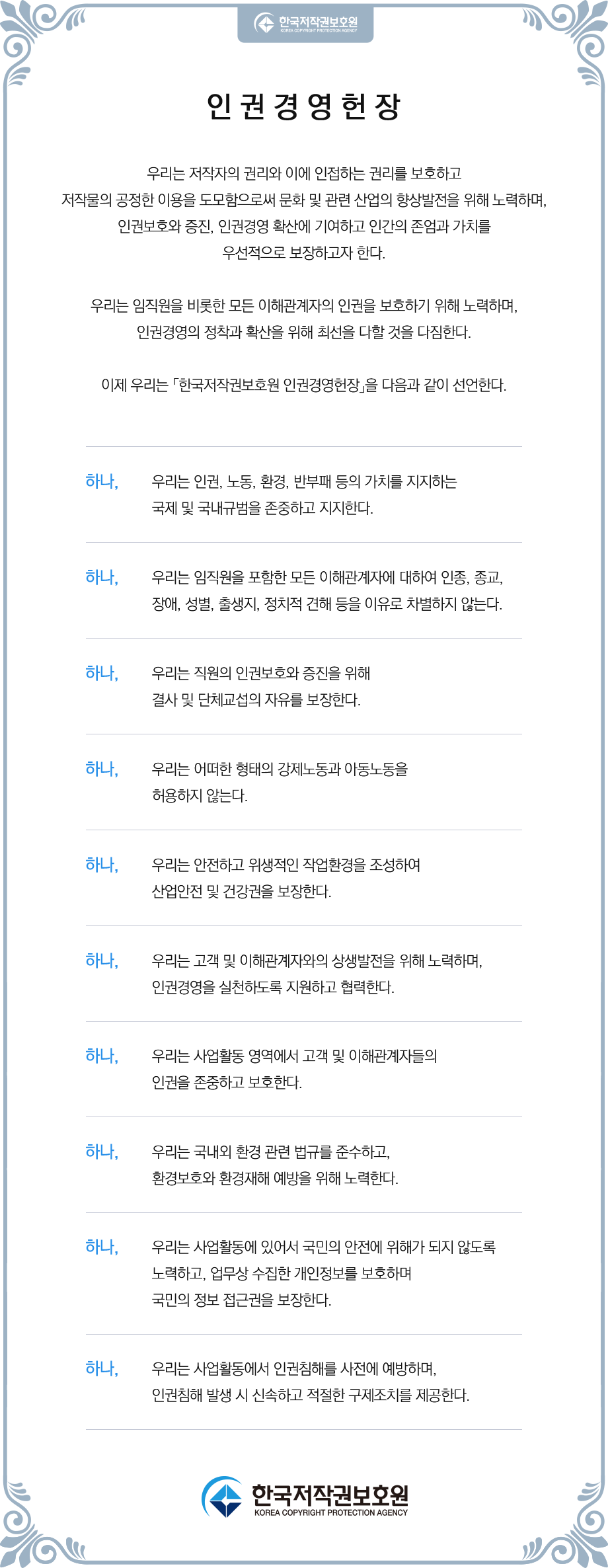 우리는 저작자의 권리와 이에 인접하는 권리를 보호하고 저작물의 공정한 이용을 도모함으로써 문화 및 관련 산업의 향상발전을 위해 노력하며, 인권보호와 증진, 인권경영 확산에 기여하고 인간의 존엄과 가치를 우선적으로 보장하고자 한다. 우리는 임직원을 비롯한 모든 이해관계자의 인권을 보호하기 위해 노력하며, 인권경영의 정착과 확산을 위해 최선을 다할 것을 다짐한다. 이에 우리는 「한국저작권보호원 인권경영헌장」을 다음과 같이 선언한다. 하나, 우리는 인권, 노동, 환경, 반부패 등의 가치를 지지하는 국제 및 국내 규범을 존중하고 지지한다. 하나, 우리는 임직원을 포함한 모든 이해관계자에 대하여 인종, 종교, 장애, 성별, 출생지,  정치적 견해 등을 이유로 차별하지 않는다. 하나, 우리는 직원의 인권보호와 증진을 위해 결사 및 단체교섭의 자유를 보장한다. 하나, 우리는 어떠한 형태의 강제노동과 아동노동을 허용하지 않는다. 하나, 우리는 안전하고 위생적인 작업환경을 조성하여 산업안전 및 건강권을 보장한다. 하나, 우리는 고객 및 이해관계자와의 상생발전을 위해 노력하며, 인권경영을 실천하도록   지원하고 협력한다. 하나, 우리는 사업활동 영위 지역에서 고객 및 이해관계자들의 인권을 존중하고 보호한다. 하나, 우리는 국내외 환경 관련 법규를 준수하고, 환경보호와 환경재해 예방을 위해 노력한다. 하나, 우리는 사업활동에 있어서 국민의 안전에 위해가 되지 않도록 노력하고, 업무상 수집한 개인정보를 보호하며 국민의 정보 접근권을 보장한다. 하나, 우리는 사업활동에서 인권침해를 사전에 예방하며, 인권침해 발생 시 신속하고 적절한 구제조치를 제공한다.