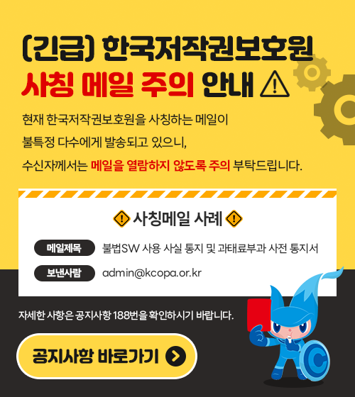 (긴급) 한국저작권보호원 사칭 메일 주의 안내. 현재 한국저작권보호원을 사칭하는 메일이 불특정 다수에게 발송되고 있으니, 수신자께서는 메일을 열람하지 않도록 주의 부탁드립니다. / 사칭메일 사례 메일 제목 - 불법SW 사용 사실 통지 및 과태료부과 사전 통지서, 보낸 사람 : admin@kcopa.or.kr / 자세한 내용은 공지사항 188번을 확인하시기 바랍니다. / 공지사항 바로가기